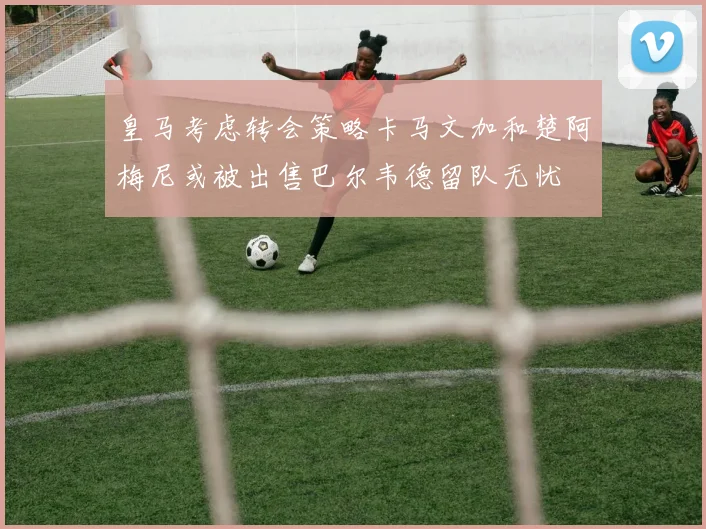 皇马考虑转会策略卡马文加和楚阿梅尼或被出售巴尔韦德留队无忧