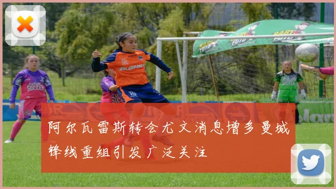 阿尔瓦雷斯转会尤文消息增多曼城锋线重组引发广泛关注