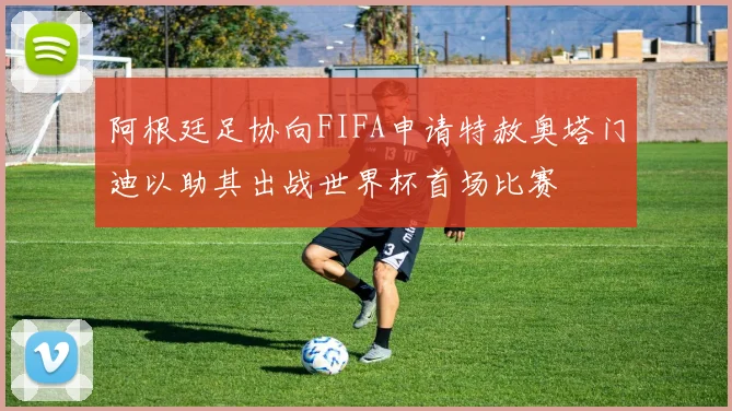 阿根廷足协向FIFA申请特赦奥塔门迪以助其出战世界杯首场比赛