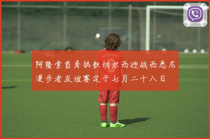 阿隆索首秀执教切尔西迎战西悉尼漫步者友谊赛定于七月二十八日