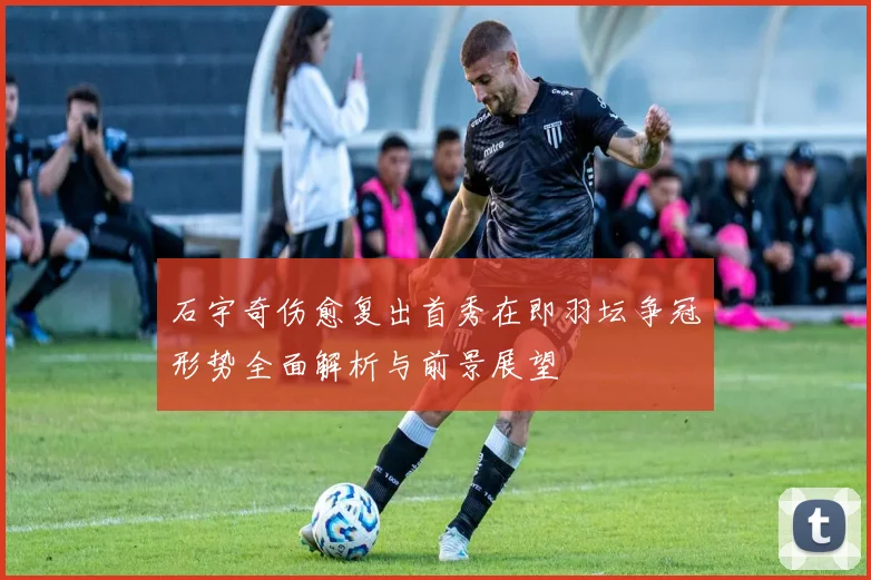 石宇奇伤愈复出首秀在即羽坛争冠形势全面解析与前景展望