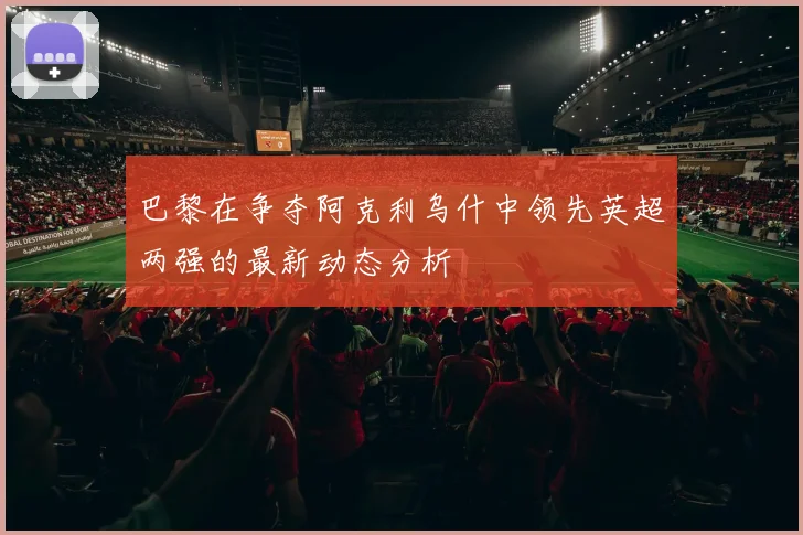 巴黎在争夺阿克利乌什中领先英超两强的最新动态分析
