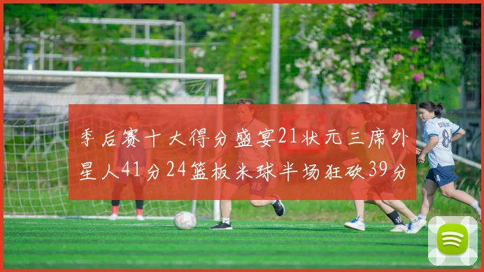季后赛十大得分盛宴21状元三席外星人41分24篮板米球半场狂砍39分