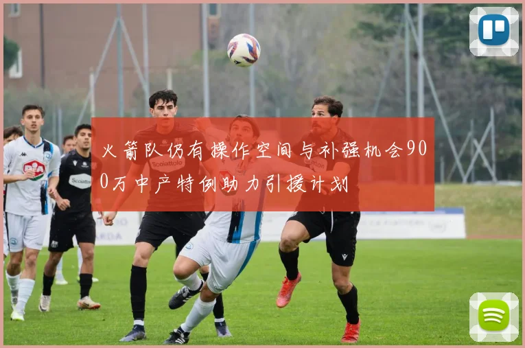 火箭队仍有操作空间与补强机会900万中产特例助力引援计划