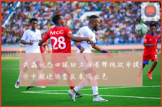 武磊状态回暖助力海港锋线效率提升中超连场首发表现出色
