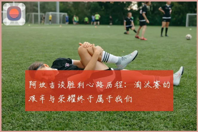 阿坎吉谈胜利心路历程：淘汰赛的艰辛与荣耀终于属于我们