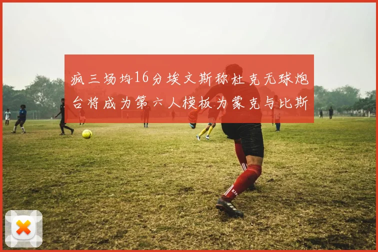 疯三场均16分埃文斯称杜克无球炮台将成为第六人模板为蒙克与比斯利