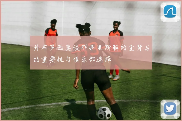 丹布罗西奥谈邓弗里斯解约金背后的重要性与俱乐部选择