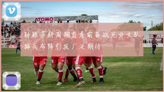 孙颖莎新周期首秀前备战充分女队排兵布阵引发广泛期待