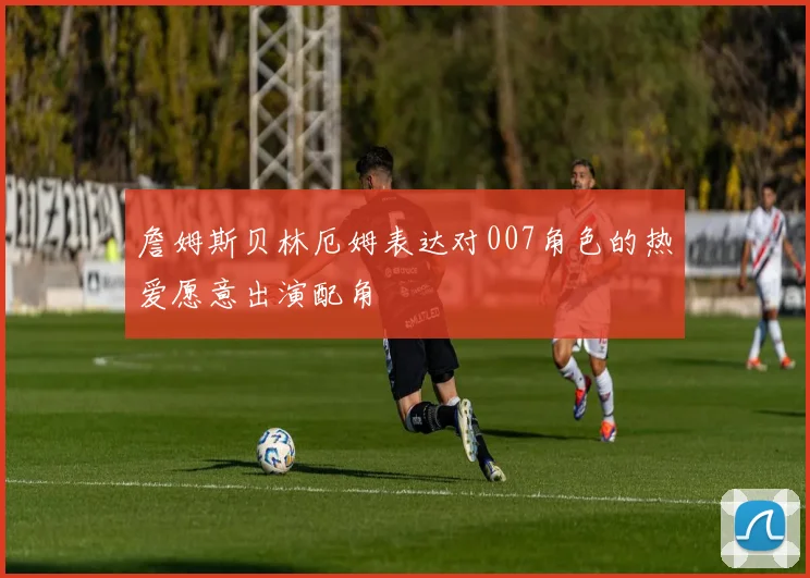 詹姆斯贝林厄姆表达对007角色的热爱愿意出演配角