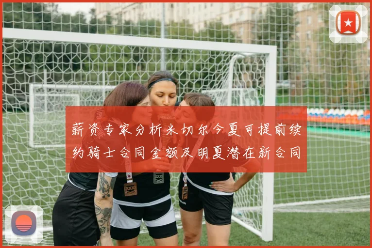 薪资专家分析米切尔今夏可提前续约骑士合同金额及明夏潜在新合同