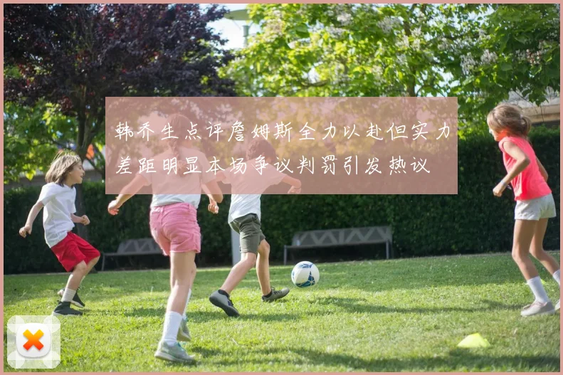韩乔生点评詹姆斯全力以赴但实力差距明显本场争议判罚引发热议